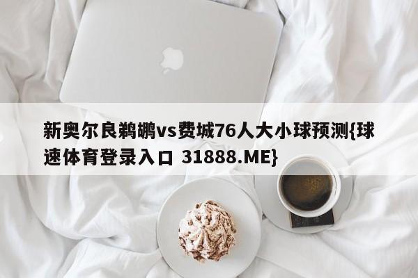 新奥尔良鹈鹕vs费城76人大小球预测{球速体育登录入口 31888.ME}