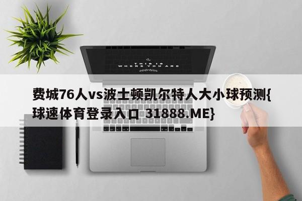 费城76人vs波士顿凯尔特人大小球预测{球速体育登录入口 31888.ME}