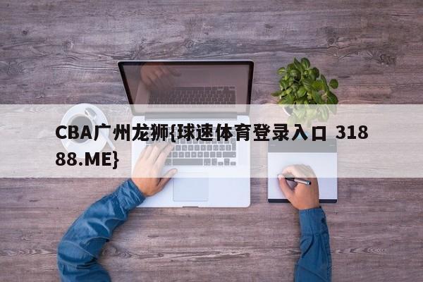 CBA广州龙狮{球速体育登录入口 31888.ME}