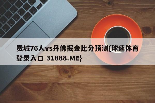 费城76人vs丹佛掘金比分预测{球速体育登录入口 31888.ME}