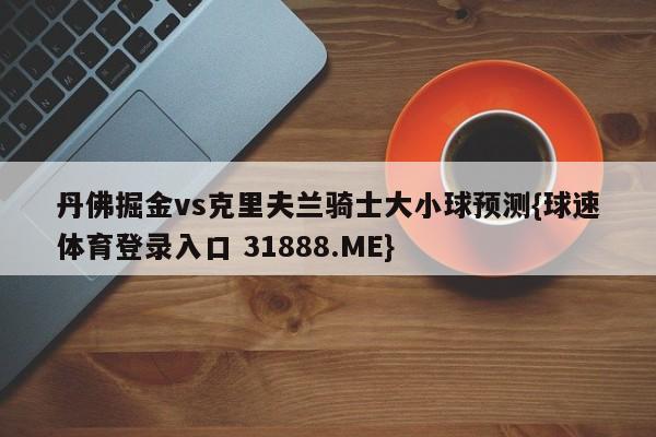 丹佛掘金vs克里夫兰骑士大小球预测{球速体育登录入口 31888.ME}