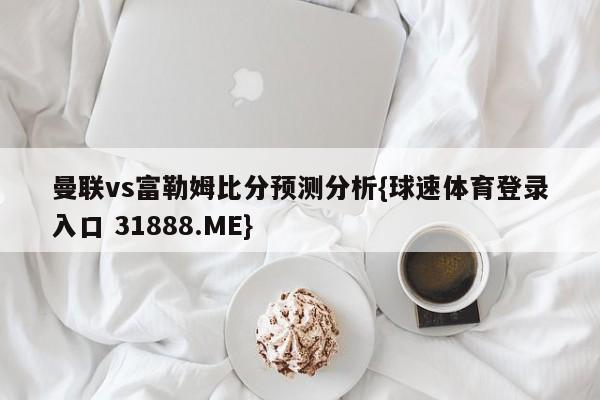 曼联vs富勒姆比分预测分析{球速体育登录入口 31888.ME}