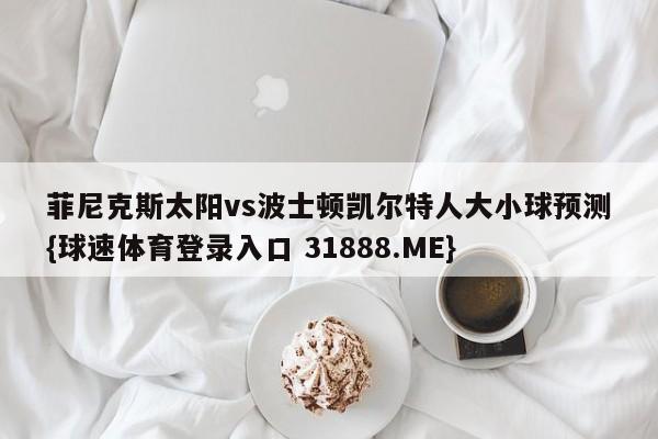 菲尼克斯太阳vs波士顿凯尔特人大小球预测{球速体育登录入口 31888.ME}