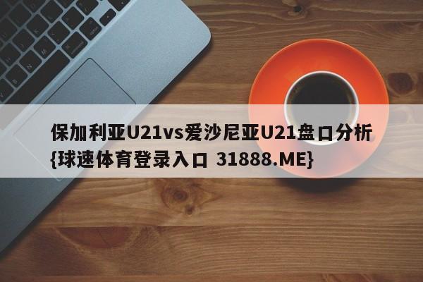 保加利亚U21vs爱沙尼亚U21盘口分析{球速体育登录入口 31888.ME}