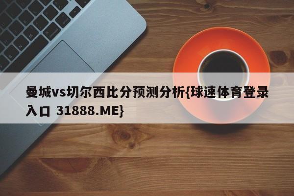 曼城vs切尔西比分预测分析{球速体育登录入口 31888.ME}