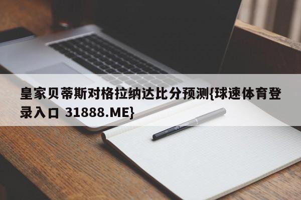 皇家贝蒂斯对格拉纳达比分预测{球速体育登录入口 31888.ME}
