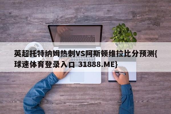 英超托特纳姆热刺VS阿斯顿维拉比分预测{球速体育登录入口 31888.ME}
