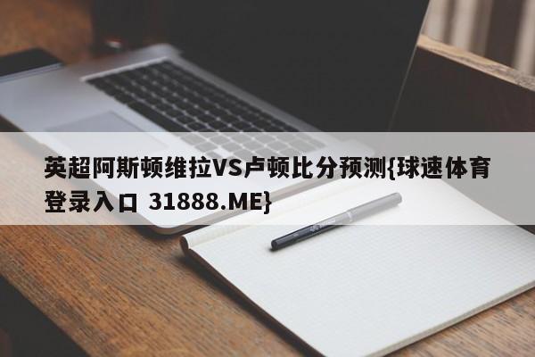 英超阿斯顿维拉VS卢顿比分预测{球速体育登录入口 31888.ME}
