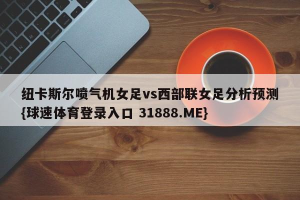 纽卡斯尔喷气机女足vs西部联女足分析预测{球速体育登录入口 31888.ME}