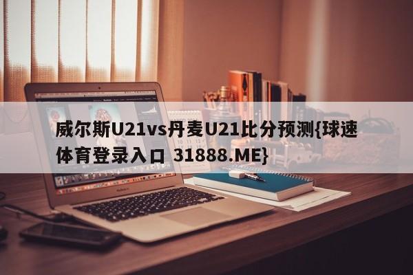 威尔斯U21vs丹麦U21比分预测{球速体育登录入口 31888.ME}