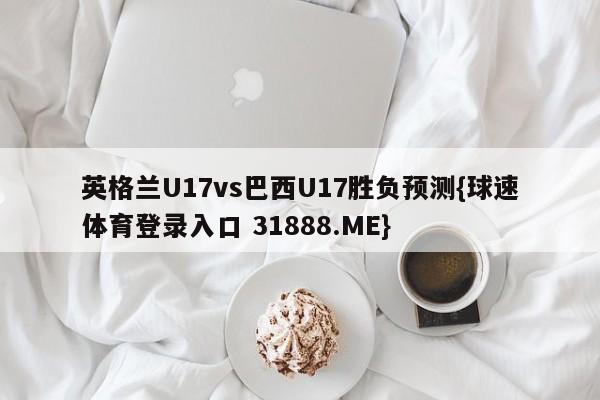 英格兰U17vs巴西U17胜负预测{球速体育登录入口 31888.ME}