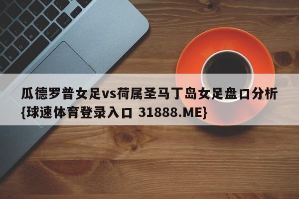 瓜德罗普女足vs荷属圣马丁岛女足盘口分析{球速体育登录入口 31888.ME}