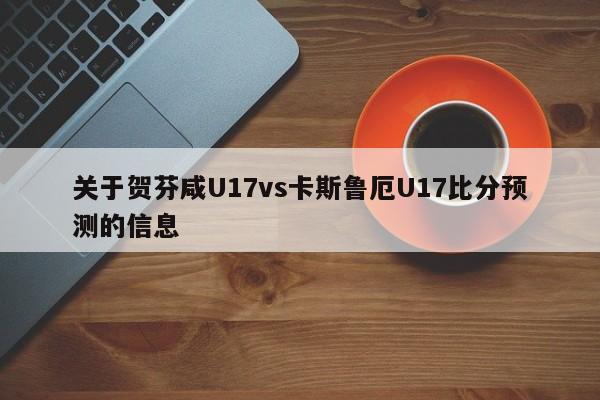 关于贺芬咸U17vs卡斯鲁厄U17比分预测的信息