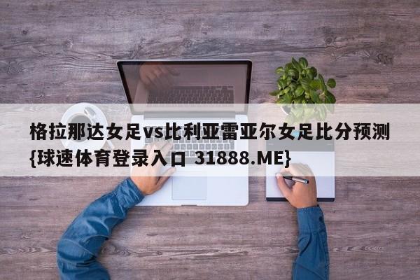 格拉那达女足vs比利亚雷亚尔女足比分预测{球速体育登录入口 31888.ME}