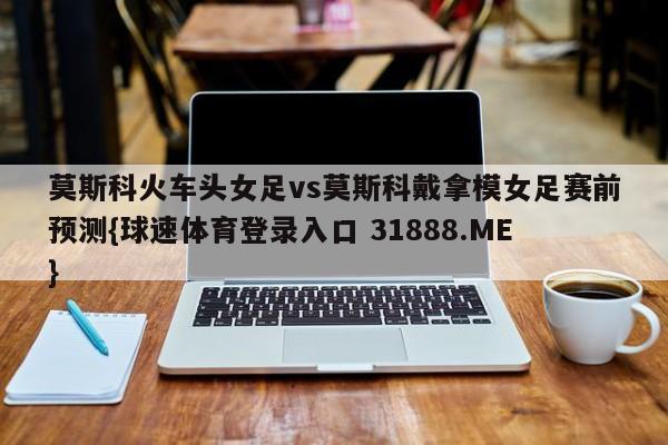 莫斯科火车头女足vs莫斯科戴拿模女足赛前预测{球速体育登录入口 31888.ME}