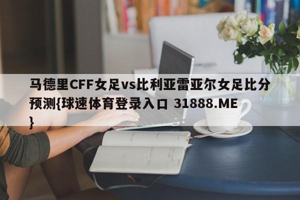 马德里CFF女足vs比利亚雷亚尔女足比分预测{球速体育登录入口 31888.ME}