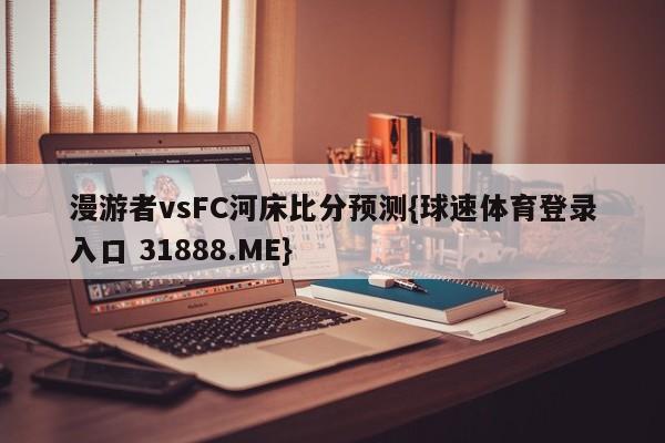 漫游者vsFC河床比分预测{球速体育登录入口 31888.ME}