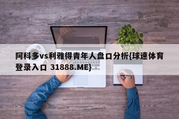 阿科多vs利雅得青年人盘口分析{球速体育登录入口 31888.ME}
