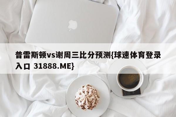 普雷斯顿vs谢周三比分预测{球速体育登录入口 31888.ME}