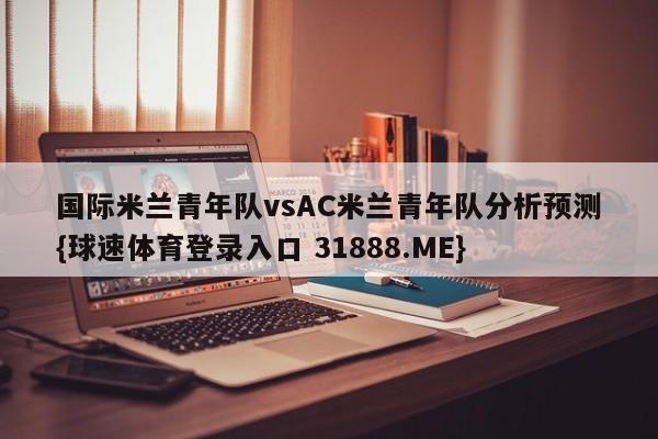 国际米兰青年队vsAC米兰青年队分析预测{球速体育登录入口 31888.ME}