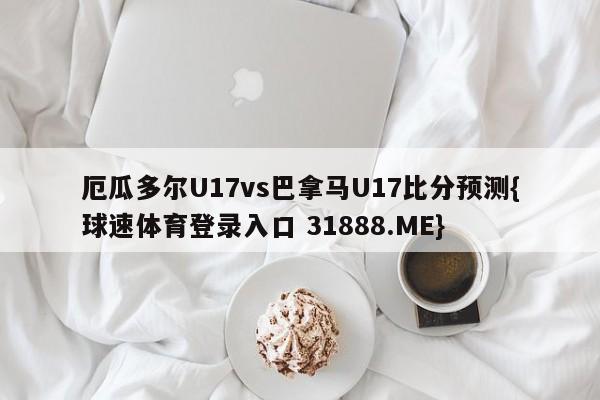 厄瓜多尔U17vs巴拿马U17比分预测{球速体育登录入口 31888.ME}