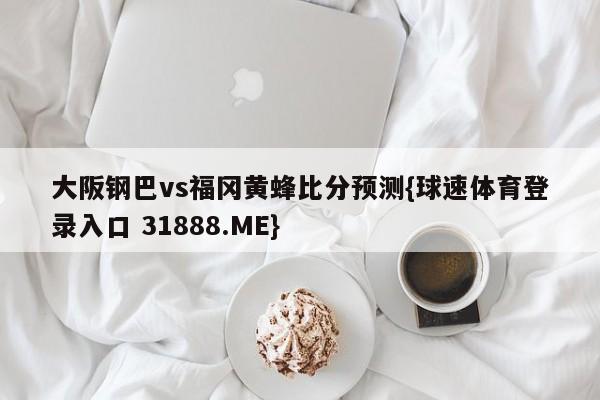 大阪钢巴vs福冈黄蜂比分预测{球速体育登录入口 31888.ME}