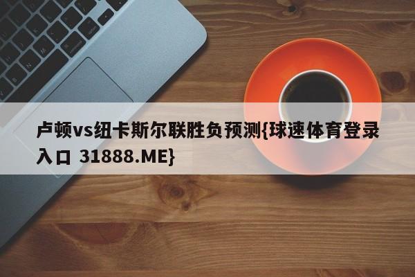 卢顿vs纽卡斯尔联胜负预测{球速体育登录入口 31888.ME}