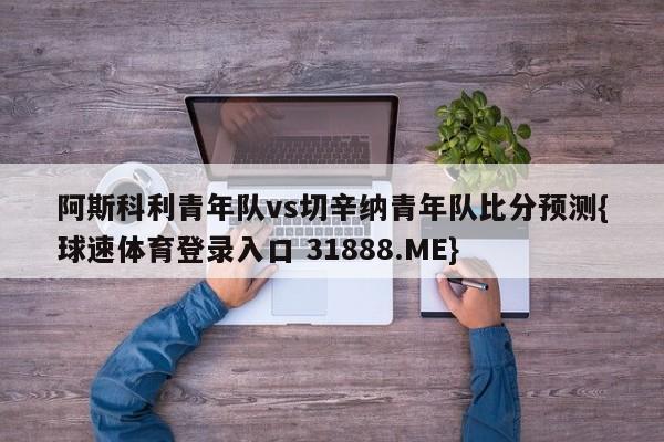 阿斯科利青年队vs切辛纳青年队比分预测{球速体育登录入口 31888.ME}