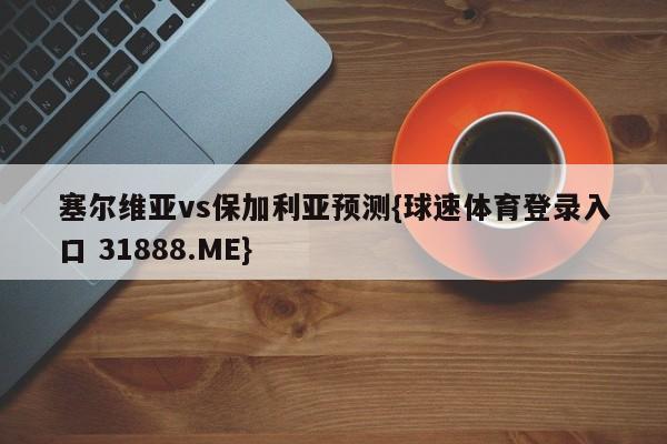 塞尔维亚vs保加利亚预测{球速体育登录入口 31888.ME}