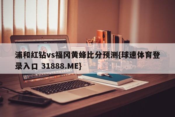 浦和红钻vs福冈黄蜂比分预测{球速体育登录入口 31888.ME}
