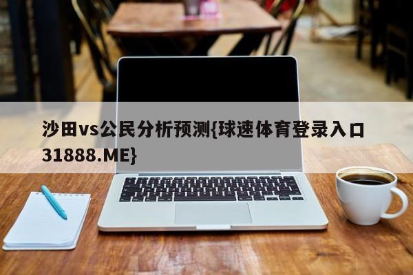 沙田vs公民分析预测{球速体育登录入口 31888.ME}