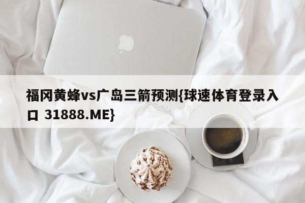 福冈黄蜂vs广岛三箭预测{球速体育登录入口 31888.ME}