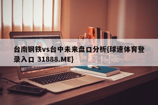 台南钢铁vs台中未来盘口分析{球速体育登录入口 31888.ME}