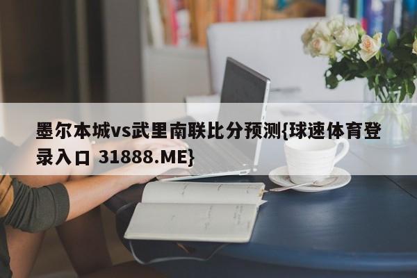 墨尔本城vs武里南联比分预测{球速体育登录入口 31888.ME}