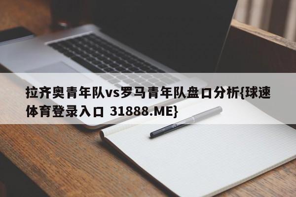 拉齐奥青年队vs罗马青年队盘口分析{球速体育登录入口 31888.ME}
