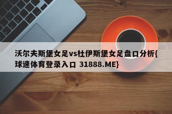 沃尔夫斯堡女足vs杜伊斯堡女足盘口分析{球速体育登录入口 31888.ME}