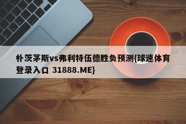 朴茨茅斯vs弗利特伍德胜负预测{球速体育登录入口 31888.ME}