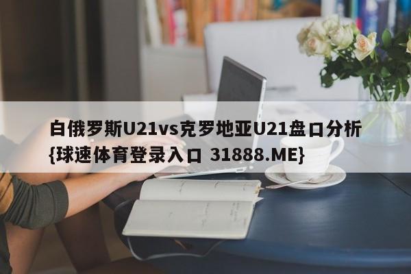 白俄罗斯U21vs克罗地亚U21盘口分析{球速体育登录入口 31888.ME}