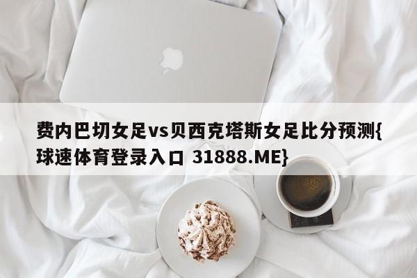 费内巴切女足vs贝西克塔斯女足比分预测{球速体育登录入口 31888.ME}