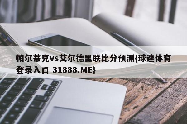 帕尔蒂克vs艾尔德里联比分预测{球速体育登录入口 31888.ME}