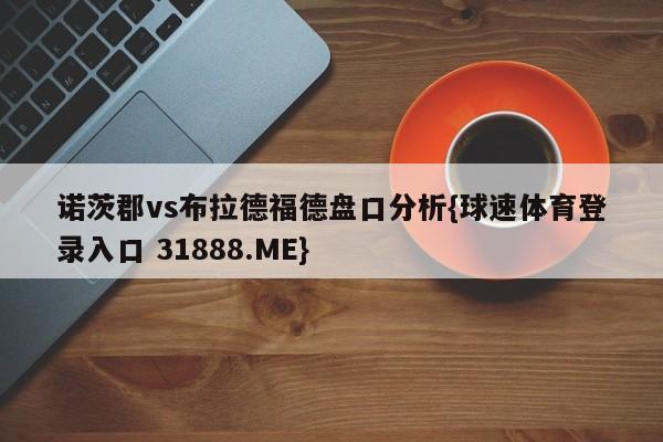 诺茨郡vs布拉德福德盘口分析{球速体育登录入口 31888.ME}