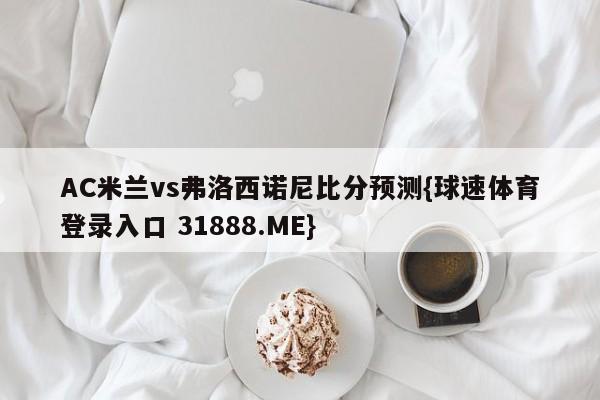 AC米兰vs弗洛西诺尼比分预测{球速体育登录入口 31888.ME}