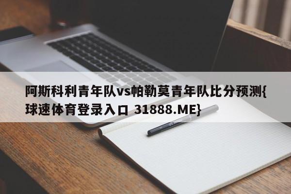 阿斯科利青年队vs帕勒莫青年队比分预测{球速体育登录入口 31888.ME}