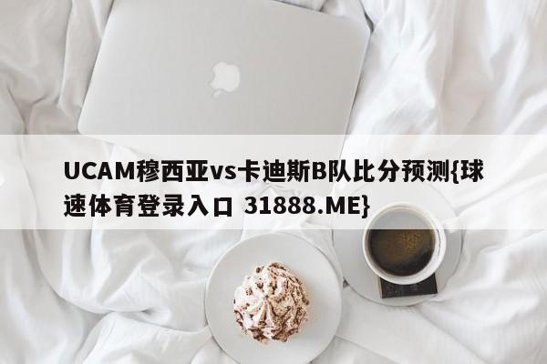 UCAM穆西亚vs卡迪斯B队比分预测{球速体育登录入口 31888.ME}
