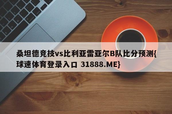 桑坦德竞技vs比利亚雷亚尔B队比分预测{球速体育登录入口 31888.ME}