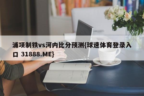 浦项制铁vs河内比分预测{球速体育登录入口 31888.ME}