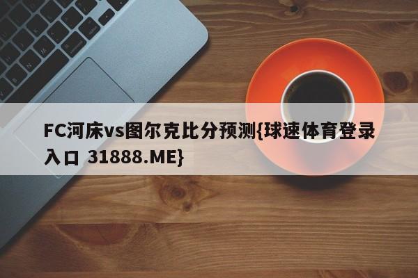 FC河床vs图尔克比分预测{球速体育登录入口 31888.ME}