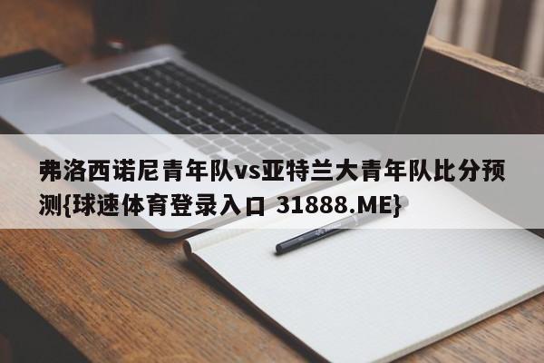弗洛西诺尼青年队vs亚特兰大青年队比分预测{球速体育登录入口 31888.ME}