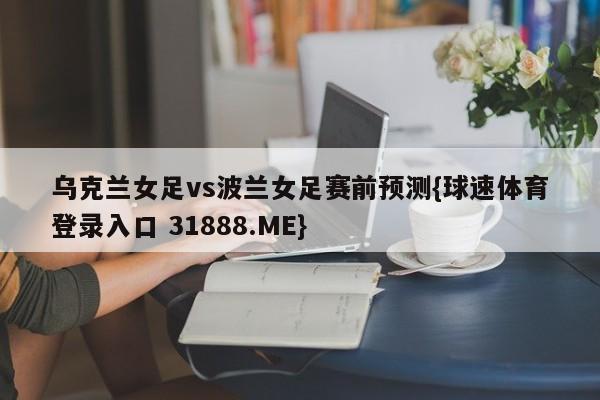 乌克兰女足vs波兰女足赛前预测{球速体育登录入口 31888.ME}