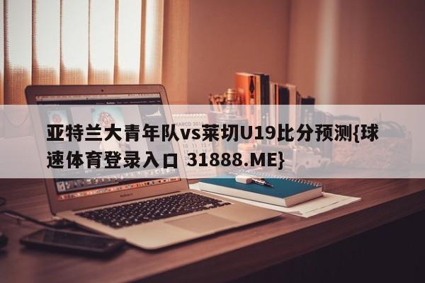 亚特兰大青年队vs莱切U19比分预测{球速体育登录入口 31888.ME}
